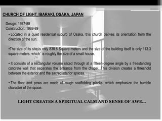 CHURCH OF LIGHT, IBARAKI, OSAKA, JAPAN 
Design: 1987-88 
Construction: 1988-89 
• Located in a quiet residential suburb of Osaka, this church derives its orientation from the 
direction of the sun. 
•The size of its site is only 838.6 Square meters and the size of the building itself is only 113.3 
square meters, which` is roughly the size of a small house. 
• It consists of a rectangular volume sliced through at a fifteen-degree angle by a freestanding 
concrete wall that separates the entrance from the chapel. This division creates a threshold 
between the exterior and the sacred interior spaces. 
• The floor and pews are made of rough scaffolding planks, which emphasize the humble 
character of the space. 
LIGHT CREATES A SPIRITUAL CALM AND SENSE OF AWE… 
 