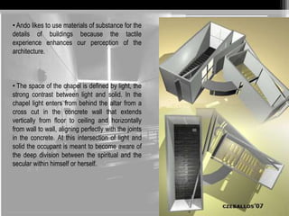 • Ando likes to use materials of substance for the 
details of buildings because the tactile 
experience enhances our perception of the 
architecture. 
• The space of the chapel is defined by light, the 
strong contrast between light and solid. In the 
chapel light enters from behind the altar from a 
cross cut in the concrete wall that extends 
vertically from floor to ceiling and horizontally 
from wall to wall, aligning perfectly with the joints 
in the concrete. At this intersection of light and 
solid the occupant is meant to become aware of 
the deep division between the spiritual and the 
secular within himself or herself. 
 