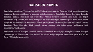 SABABUN NUZUL
Rasulullah mendapati Tsauban bersedih. Padahal pada saat itu Tsauban tidak sakit dan sedang
bersama dengan majikannya, sumber kebahagiaannya. Rasulullan lantas bertanya kepada
Tsauban perihal mengapa dia bersedih. “Kalau teringat akhirat, aku takut tak dapat
melihatmu lagi. Sebab, kau akan diangkat ke surga tertinggi bersama para nabi. Lalu, mana
tempatku dibandingkan tempatmu? Mana peringkatku dibandingkan peringkatmu?” jawab
Tsauban. “Dan, jika aku tidak masuk surga, niscaya aku tidak dapat melihatmu lagi
selamanya,” tambahnya.
Rasulullah terharu dengan jawaban Tsauban tersebut. beliau juga menjadi kasihan dengan
pelayannya itu. Namun tak lama setelah itu turun wahyu kepada Rasulullah, yaitu Al-Qur’an
Surat (QS) Al-An’am ayat 69.
 