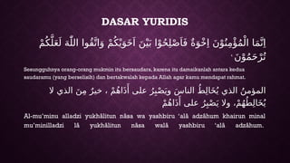DASAR YURIDIS
ْ‫م‬ُ‫ك‬َّ‫ل‬َ‫ع‬َ‫ل‬ َ‫ه‬ّٰ‫الل‬ ‫ُوا‬‫ق‬َّ‫ات‬َ‫و‬ ْ‫م‬ُ‫ك‬ْ‫ي‬َ‫و‬َ‫خ‬َ‫ا‬ َ‫ن‬ْ‫ي‬َ‫ب‬ ‫ا‬ْ‫و‬ُ‫ح‬ِ‫ل‬ْ‫ص‬َ‫ا‬َ‫ف‬ ٌ‫ة‬َ‫و‬ْ‫خ‬ِ‫ا‬ َ‫ن‬ْ‫و‬ُ‫ن‬ِ‫م‬‫ْؤ‬ُ‫م‬ْ‫ال‬ ‫ا‬َ‫م‬َّ‫ن‬ِ‫ا‬
َ‫ن‬ْ‫و‬ُ‫م‬َ‫ح‬ْ‫ر‬ُ‫ت‬
ࣖ
Sesungguhnya orang-orang mukmin itu bersaudara, karena itu damaikanlah antara kedua
saudaramu (yang berselisih) dan bertakwalah kepada Allah agar kamu mendapat rahmat.
‫ال‬ ‫الذي‬ َ‫ن‬ِ‫م‬ ٌ‫خير‬ ، ْ‫م‬ُ‫ه‬‫ا‬َ‫ذ‬‫َأ‬ ‫على‬ ُ‫ر‬ِ‫ب‬ْ‫ص‬َ‫وي‬ َ‫س‬‫النا‬ ُ‫ط‬ِ‫ل‬‫ا‬َ‫خ‬ُ‫ي‬ ‫الذي‬ ُ‫المؤمن‬
ْ‫م‬ُ‫ه‬‫ا‬َ‫ذ‬‫َأ‬ ‫على‬ ُ‫ر‬ِ‫ب‬ْ‫ص‬َ‫ي‬ ‫وال‬ ،ْ‫م‬ُ‫ه‬ُ‫ط‬ِ‫ل‬‫ا‬َ‫خ‬ُ‫ي‬
Al-mu’minu alladzi yukhâlitun nâsa wa yashbiru ‘alâ adzâhum khairun minal
mu’minilladzi lâ yukhâlitun nâsa walâ yashbiru ‘alâ adzâhum.
 