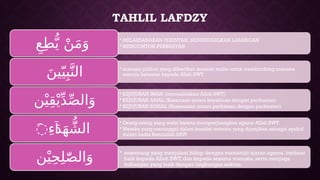 TAHLIL LAFDZY
• MELAKSANAKAN PERINTAH, MENINGGALKAN LARANGAN
• MENCONTOH PERBUATAN
ِ‫ع‬ِ‫ط‬ُّ‫ي‬ ْ‫ن‬َ‫م‬َ‫و‬
• manusia pilihan yang diberikan amanah mulia untuk membimbing manusia
menuju ketaatan kepada Allah SWT
َ‫ين‬ّ‫ي‬ِ‫ب‬َّ‫الن‬
• KEJUJURAN IMAN (mentauhidkan Allah SWT)
• KEJUJURAN AMAL (Kesamaan antara keyakinan dengan perbuatan)
• KEJUJURAN SOSIAL (Kesesuaian antara perkataan dengan perbuatan)
‫ن‬ْ‫ي‬ِ‫ق‬ْ‫ي‬ِّ‫د‬ِّ‫ص‬‫ال‬َ‫و‬
• Orang-orang yang wafat karena memperjuangkan agama Allah SWT.
• Mereka yang meninggal dalam kondisi tertentu yang dijanjikan sebagai syahid
dalam hadis Rasulullah SAW
َِ‫ء‬َ‫د‬َ‫ه‬ ُّ‫الش‬
‫ۤا‬
• seseorang yang menjalani hidup dengan mematuhi ajaran agama, berbuat
baik kepada Allah SWT, dan kepada sesama manusia, serta menjaga
hubungan yang baik dengan lingkungan sekitar.
‫ن‬ْ‫ي‬ِ‫ح‬ِ‫ل‬ّٰ‫ص‬‫ال‬َ‫و‬
 