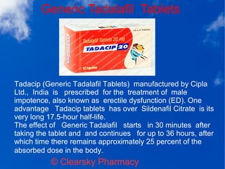 Generic Tadalafil Tablets
© Clearsky Pharmacy
Tadacip (Generic Tadalafil Tablets) manufactured by Cipla
Ltd., India is prescribed for the treatment of male
impotence, also known as erectile dysfunction (ED). One
advantage Tadacip tablets has over Sildenafil Citrate is its
very long 17.5-hour half-life.
The effect of Generic Tadalafil starts in 30 minutes after
taking the tablet and and continues for up to 36 hours, after
which time there remains approximately 25 percent of the
absorbed dose in the body.
 