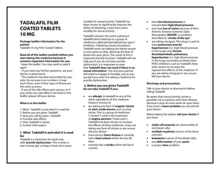 Tadalafil 10mg film-coated tablets, Taj Pharma : Uses, Side Effects, Interactions, Pictures, Warnings, Tadalafil Dosage & Rx Info | Tadalafil Uses, Side Effects – A ntifungal/ Antibacterial, Tadalafil 10mg film-coated tablets: Indications, Side Effect s, Warning s, Tadalafil - Drug Information - Taj Pharma, Tadalafil dose Taj pharmaceuticals Tadalafil interactions, Taj Pharmaceutical Tadalafil contraindications, Tadalafil price, Tadalafil , Taj Pharma Tadalafil 10mg film-coated tablets, - Taj Pharma . Stay connected t o all updated on Tadalafil Taj Pharmaceuticals Taj pharmaceuticals Hyderabad. Patient Information Leaflets, PIL.
TADALAFIL FILM
COATED TABLETS
10 MG
Package leaflet: Information for the
patient
Tadalafil 10 mg Film Coated Tablets.
Read all of this leaflet carefully before you
start taking this medicine because it
contains important information for you.
- Keep this leaflet. You may need to read it
again.
- If you have any further questions, ask your
doctor or pharmacist.
- This medicine has been prescribed for you
only. Do not pass it on to others. It may
harm them, even if their signs of illness are
the same as yours.
- If any of the side effects gets serious, or if
you notice any side effects not listed in this
leaflet, please tell your doctor.
What is in this leaflet
1. What Tadalafil is and what it is used for
2. Before you are given Tadalafil
3. How you will be given Tadalafil
4. Possible side effects
5. How Tadalafil is stored
6. Further Information
1. What Tadalafil is and what it is used
for
Tadalafil is a treatment for adult men
with erectile dysfunction. This is when a
man cannot get, or keep a hard, erect penis
suitable for sexual activity. Tadalafil has
been shown to significantly improve the
ability of obtaining a hard erect penis
suitable for sexual activity.
Tadalafil contains the active substance
tadalafil which belongs to a group of
medicines called phosphodiesterase type 5
inhibitors. Following sexual stimulation
Tadalafil works by helping the blood vessels
in your penis to relax, allowing the flow of
blood into your penis. The result of this is
improved erectile function. Tadalafil will not
help you if you do not have erectile
dysfunction. It is important to note
that Tadalafil does not work if there is no
sexual stimulation. You and your partner
will need to engage in foreplay, just as you
would if you were not taking a medicine for
erectile dysfunction.
2. Before you are given Tadalafil
Do not take Tadalafil if you:
 are allergic to tadalafil or any of the
other ingredients of this medicine
(listed in section 6).
 are taking any form of organic nitrate
or nitric oxide donors such as amyl
nitrite. This is a group of medicines
(“nitrates”) used in the treatment
of angina pectoris (“chest pain”).
Tadalafil has been shown to increase
the effects of these medicines. If you are
taking any form of nitrate or are unsure
tell your doctor.
 have serious heart disease or recently
had a heart attack within the last 90
days.
 recently had a stroke within the last 6
months.
 have low blood pressure or
uncontrolled high blood pressure.
 ever had loss of vision because of Non-
Arteritic Anterior Ischemic Optic
Neuropathy (NAION), a condition
described as “stroke of the eye”.
 are taking riociguat. This drug is used to
treat pulmonary arterial
hypertension (i.e. high blood pressure
in the lungs) and chronic
thromboembolic pulmonary
hypertension (i.e. high blood pressure
in the lungs secondary to blood clots).
PDE5 inhibitors, such as Tadalafil, have
been shown to increase the
hypotensive effects of this medicine. If
you are taking riociguat or are unsure
tell your doctor.
Warnings and precautions
Talk to your doctor or pharmacist before
taking Tadalafil.
Be aware that sexual activity carries a
possible risk to patients with heart disease
because it puts an extra strain on your heart.
If you have a heart problem you should tell
your doctor.
Before taking the tablets, tell your doctor if
you have:
 sickle cell anaemia (an abnormality of
red blood cells).
 multiple myeloma (cancer of the bone
marrow).
 leukaemia (cancer of the blood cells).
 any deformation of your penis.
 a serious liver problem.
 