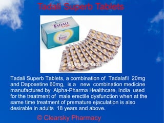 Tadali Superb Tablets
© Clearsky Pharmacy
Tadali Superb Tablets, a combination of Tadalafil 20mg
and Dapoxetine 60mg, is a new combination medicine
manufactured by Alpha-Pharma Healthcare, India used
for the treatment of male erectile dysfunction when at the
same time treatment of premature ejaculation is also
desirable in adults 18 years and above.
 
