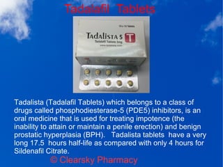 Tadalafil Tablets
© Clearsky Pharmacy
Tadalista (Tadalafil Tablets) which belongs to a class of
drugs called phosphodiesterase-5 (PDE5) inhibitors, is an
oral medicine that is used for treating impotence (the
inability to attain or maintain a penile erection) and benign
prostatic hyperplasia (BPH). Tadalista tablets have a very
long 17.5 hours half-life as compared with only 4 hours for
Sildenafil Citrate.
 