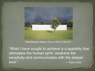 Vitra Seminar House, Weil-am-Rhein (1989-93)
“What I have sought to achieve is a spatiality that
stimulates the human spirit, awakens the
sensitivity and communicates with the deeper
soul.” – Tadao Ando
 