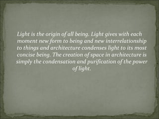 Light is the origin of all being. Light gives with each
moment new form to being and new interrelationship
to things and architecture condenses light to its most
concise being. The creation of space in architecture is
simply the condensation and purification of the power
of light.
 