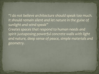 “I do not believe architecture should speak too much.
It should remain silent and let nature in the guise of
sunlight and wind speak”
Creates spaces that respond to human needs and
spirit juxtaposing powerful concrete walls with light
and nature, deep sense of peace, simple materials and
geometry.
 