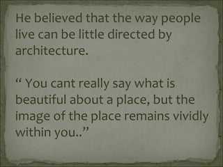 He believed that the way people
live can be little directed by
architecture.
“ You cant really say what is
beautiful about a place, but the
image of the place remains vividly
within you..”
 