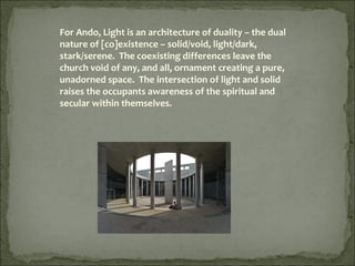 For Ando, Light is an architecture of duality – the dual
nature of [co]existence – solid/void, light/dark,
stark/serene. The coexisting differences leave the
church void of any, and all, ornament creating a pure,
unadorned space. The intersection of light and solid
raises the occupants awareness of the spiritual and
secular within themselves.
 