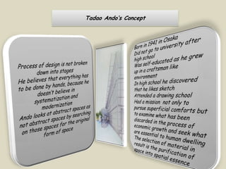 Tadao Ando’s ConceptProcess of design is not broken down into stages He believes that everything has to be done by hands, because he doesn’t believe in systematization and modernizationAndo looks at abstract spaces as not abstract spaces by searching on those spaces for the original form of space Born in 1941 in OsakaDid not go to university after high schoolWas self-educated as he grew up in a craftsman like environmentIn high school he discovered that he likes sketchAttended a drawing schoolHad a mission  not only to pursue superficial comforts but to examine what has been discarded in the process of economic growth and seek what are essential to human dwellingThe selection of material in result is the purification of space into spatial essence