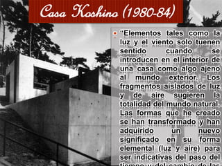  “Elementos tales como la
luz y el viento solo tuenen
sentido cuando se
introducen en el interior de
una casa como algo ajeno
al mundo exterior. Los
fragmentos aislados de luz
y de aire sugieren la
totalidad del mundo natural.
Las formas que he creado
se han transformado y han
adquirido un nuevo
significado en su forma
elemental (luz y aire) para
ser indicativas del paso del
Casa Koshino (1980-84)
 