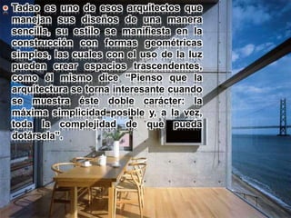  Tadao es uno de esos arquitectos que
manejan sus diseños de una manera
sencilla, su estilo se manifiesta en la
construcción con formas geométricas
simples, las cuales con el uso de la luz
pueden crear espacios trascendentes,
como él mismo dice “Pienso que la
arquitectura se torna interesante cuando
se muestra éste doble carácter: la
máxima simplicidad posible y, a la vez,
toda la complejidad de que pueda
dotársela”.
 