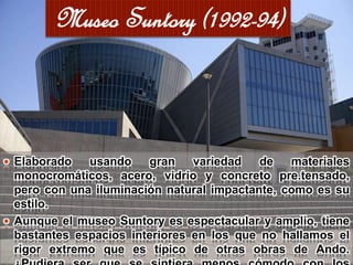  Elaborado usando gran variedad de materiales
monocromáticos, acero, vidrio y concreto pre.tensado,
pero con una iluminación natural impactante, como es su
estilo.
 Aunque el museo Suntory es espectacular y amplio, tiene
bastantes espacios interiores en los que no hallamos el
rigor extremo que es típico de otras obras de Ando.
Museo Suntory (1992-94)
 
