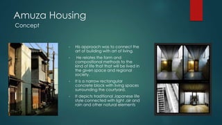 Amuza Housing
• His approach was to connect the
art of building with art of living.
• He relates the form and
compositional methods to the
kind of life that that will be lived in
the given space and regional
society.
• It is a narrow rectangular
concrete block with living spaces
surrounding the courtyard.
• It depicts traditional Japanese life
style connected with light ,air and
rain and other natural elements
Concept
 