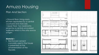 Amuza Housing
Plan And Section
• Ground floor- living room,
kitchen separated by a central
courtyard and staircase.
• Upper floor- two bedrooms
joined by a central uncovered
walkway which is the only source
of light.
Material –
• Reinforced cement
concrete used in the house
is presented as the
ornamentation of the
façade.
 
