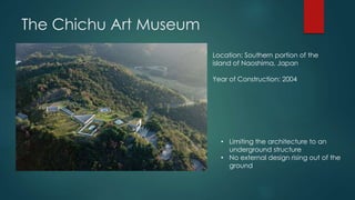 The Chichu Art Museum
Location: Southern portion of the
island of Naoshima, Japan
Year of Construction: 2004
• Limiting the architecture to an
underground structure
• No external design rising out of the
ground
 