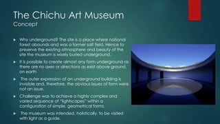 The Chichu Art Museum
Concept
 Why underground? The site is a place where national
forest abounds and was a former salt field. Hence to
preserve the existing atmosphere and beauty of the
site the museum is wisely buried underground.
 It is possible to create almost any form underground as
there are no axes or directions as exist above ground,
on earth
 The outer expression of an underground building is
invisible and, therefore, the obvious issues of form were
not an issue.
 Challenge was to achieve a highly complex and
varied sequence of “lightscapes” within a
configuration of simple, geometrical forms.
 The museum was intended, holistically, to be visited
with light as a guide.
 