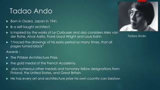 Tadao Ando
 Born in Osaka, Japan in 1941.
 Is a self-taught architect.
 Is inspired by the works of Le Corbusier and also considers Mies van
der Rohe, Alvar Aalto, Frank Lloyd Wright and Louis Kahn
 "I traced the drawings of his early period so many times, that all
pages turned black”
Awards :
 The Pritzker Architecture Prize.
 the gold medal of the French Academy.
 plus numerous other medals and honorary fellow designations from
Finland, the United States, and Great Britain.
 He has every art and architecture prize his own country can bestow.
Tadoa Ando
 