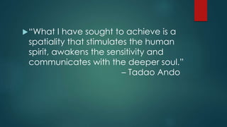 “What I have sought to achieve is a
spatiality that stimulates the human
spirit, awakens the sensitivity and
communicates with the deeper soul.”
– Tadao Ando
 