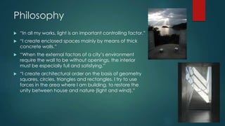 Philosophy
 “In all my works, light is an important controlling factor.”
 “I create enclosed spaces mainly by means of thick
concrete walls.”
 “When the external factors of a city’s environment
require the wall to be without openings, the interior
must be especially full and satisfying.”
 “I create architectural order on the basis of geometry
squares, circles, triangles and rectangles. I try to use
forces in the area where I am building, to restore the
unity between house and nature (light and wind).”
 