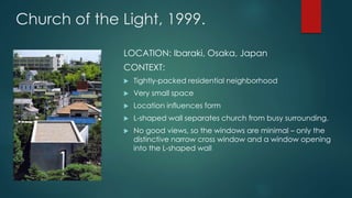 Church of the Light, 1999.
LOCATION: Ibaraki, Osaka, Japan
CONTEXT:
 Tightly-packed residential neighborhood
 Very small space
 Location influences form
 L-shaped wall separates church from busy surrounding.
 No good views, so the windows are minimal – only the
distinctive narrow cross window and a window opening
into the L-shaped wall
 