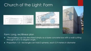 Church of the Light: Form
Form: Long, rectilinear plan
 “The building can be described simply as a bare concrete box with a wall cutting
through it at a 15 degree angle. “
 Proportion: 1:3 – rectangle can hold 3 spheres, each 5.9 meters in diameter
 