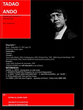TADAO
ANDO
THEORY AND HISTORY OF
ARCHITECTURE
Post Modernism
BY :-
FATIMA AL-ZAHRA YASIR
UNIVERSITY OF KHARTOUM
FACULTY OF ARCHITECTURE
Biography:-
Born: - September 13, 1941 (age 74)
Minato-ku, Osaka, Japan
Nationality:-
Japanese
Awards :-
Alvar Aalto Medal, 1985, Carlsberg prize 1992, Pritzker Prize, 1995 , RIBA Royal Gold Medal, 1997
AIA Gold Medal, 2002 ,Neutra Medal for Professional Excellence 2012 .
Practice:-
Tadao Ando Architects & Associates 1969
TADAO ANDO was self-educated as an architect.
REFERENCES
jodidio, p. (2012). monographs on tado ando.
1- KENNETH FRAMPTON "Prospects for a Critical Regionalism" .
2- A VIDEO "TADAO ANDO DOCUMENTARY " .3- MALCOM GLADWELL ,p6 " BLINK ".
4- Philip jodidio p42 Toto seminar house.
5-A VIDEO ,CNN Talk Asia Program- Japanese Architect, Tadao Ando 安藤 忠雄,
 