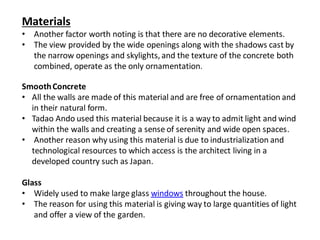 Materials
• Another factor worth noting is that there are no decorative elements.
• The view provided by the wide openings along with the shadows cast by
the narrow openings and skylights, and the texture of the concrete both
combined, operate as the only ornamentation.
SmoothConcrete
• All the walls are made of this material and are free of ornamentation and
in their natural form.
• Tadao Ando used this material because it is a way to admit light and wind
within the walls and creating a sense of serenity and wide open spaces.
• Another reason why using this material is due to industrialization and
technological resources to which access is the architect living in a
developed country such as Japan.
Glass
• Widely used to make large glass windows throughout the house.
• The reason for using this material is giving way to large quantities of light
and offer a view of the garden.
 
