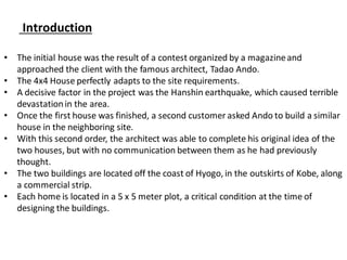Introduction
• The initial house was the result of a contest organized by a magazineand
approached the client with the famous architect, Tadao Ando.
• The 4x4 House perfectly adapts to the site requirements.
• A decisive factor in the project was the Hanshin earthquake, which caused terrible
devastationin the area.
• Once the first house was finished, a second customer asked Ando to build a similar
house in the neighboring site.
• With this second order, the architect was able to complete his original idea of the
two houses, but with no communication between them as he had previously
thought.
• The two buildings are located off the coast of Hyogo, in the outskirts of Kobe, along
a commercial strip.
• Each home is located in a 5 x 5 meter plot, a critical condition at the time of
designing the buildings.
 