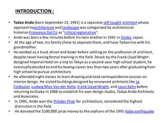 INTRODUCTION :
• Tadao Ando (born September 13, 1941) is a Japanese self-taught architect whose
approach toarchitecture and landscapewas categorized by architectural
historianFrancesco Dal Co as "critical regionalism".
• Ando was born a few minutesbefore his twin brother in 1941 in Osaka, Japan.
• At the age of two, his family chose to separate them, and have Tadao live with his
grandmother.
• He worked as a truck driver and boxer before settling on the profession of architect,
despite never having formal training in the field. Struck by the Frank Lloyd Wright-
designed Imperial Hotel on a trip to Tokyo as a second-year high school student, he
eventuallydecided to end his boxing career less than two years after graduatingfrom
high school to pursue architecture.
• He attended night classes to learn drawing and took correspondence courses on
interiordesign. He visited buildingsdesigned by renowned architectslike Le
Corbusier, Ludwig Mies Van der Rohe, Frank Lloyd Wright, and Louis Kahn before
returning to Osaka in 1968 to establish his own design studio, Tadao Ando Architects
and Associates.
• In 1995, Ando won the Pritzker Prize for architecture, considered the highest
distinctionin the field.
• He donated the $100,000 prize money to the orphans of the 1995 Kobe earthquake
 