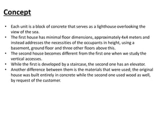 Concept
• Each unit is a block of concrete that serves as a lighthouse overlooking the
view of the sea.
• The first house has minimal floor dimensions, approximately 4x4 meters and
instead addresses the necessities of the occupants in height, using a
basement, ground floor and three other floors above this.
• The second house becomes different from the first one when we study the
vertical accesses.
• While the first is developed by a staircase, the second one has an elevator.
• Another difference between them is the materials that were used; the original
house was built entirely in concrete while the second one used wood as well,
by request of the customer.
 
