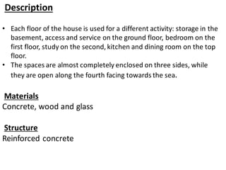 Description
• Each floor of the house is used for a different activity: storage in the
basement, access and service on the ground floor, bedroom on the
first floor, study on the second, kitchen and dining room on the top
floor.
• The spaces are almost completely enclosed on three sides, while
they are open along the fourth facing towards the sea.
Materials
Concrete, wood and glass
Structure
Reinforced concrete
 