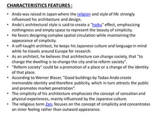 CHARACTERISTICS FEATURES :
• Ando was raised in Japan where the religion and style of life strongly
influenced his architecture and design.
• Ando's architectural style is said to create a "haiku" effect, emphasizing
nothingness and empty space to represent the beauty of simplicity.
• He favors designing complex spatial circulation while maintaining the
appearance of simplicity.
• A self-taught architect, he keeps his Japanese culture and language in mind
while he travels around Europe for research.
• As an architect, he believes that architecture can change society, that "to
change the dwelling is to change the city and to reform society".
• "Reform society" could be a promotion of a place or a change of the identity
of that place.
• According to Werner Blaser, "Good buildings by Tadao Ando create
memorable identity and therefore publicity, which in turn attracts the public
and promotes market penetration“.
• The simplicity of his architecture emphasizes the concept of sensation and
physical experiences, mainly influenced by the Japanese culture.
• The religious term Zen, focuses on the concept of simplicity and concentrates
on inner feeling rather than outward appearance.
 