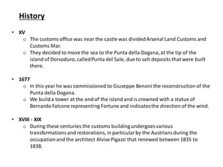 History
• XV
o The customs office was near the castle was dividedArsenal Land Customs and
Customs Mar.
o They decided to move the sea to the Punta della Dogana,at the tip of the
island of Dorsoduro, calledPunta del Sale, due to salt deposits that were built
there.
• 1677
o In this year he was commissioned to Giuseppe Benoni the reconstruction of the
Punta della Dogana.
o We builda tower at the end of the island and is crowned with a statue of
Bernardo Falcone representing Fortune and indicatesthe direction of the wind.
• XVIII - XIX
o During these centuries the customs buildingundergoes various
transformationsand restorations, in particularby the Austriansduring the
occupationand the architect Alvise Pigazzi that renewed between 1835 to
1838.
 