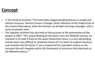 Concept
• In the words of architect "The Punta della Dogana building features a simple and
rational structure. Volume creates a triangle, direct reference to the shape of tip of
the island of Dorsoduro, while the interiors are divided into long rectangles, with a
series of parallel walls. "
• The Japanese architect has also held on the occasion of the presentation of the
project in 2007:"This palace floating on the water since the fifteenth century, my
intention is to make it float on the water toward the future, is a very old building
and has been very difficult to study the history of it to retain its original structure
and innovate into the future.I’l use a material of the twentieth century as the
concrete that will integrate within this framework of structures that date back to
the fifteenth century. "
 
