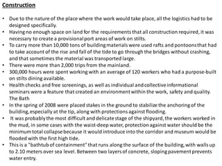 Construction
• Due to the nature of the place where the work would take place, all the logistics had to be
designed specifically.
• Having no enough space on land for the requirementsthat all construction required, it was
necessary to create a provisionalport areas of work on stilts.
• To carry more than 10,000 tons of buildingmaterials were used rafts and pontoonsthat had
to take account of the rise and fall of the tide to go through the bridges without crashing,
and that sometimes the material was transported large.
• There were more than 2,000 trips from the mainland.
• 300,000 hours were spent working with an average of 120 workers who had a purpose-built
on stilts dining available.
• Health checks and free screenings, as well as individual andcollectiveinformational
seminars were a feature that created an environmentwithin the work, safety and quality.
The Bath
• In the spring of 2008 were placed stakes in the ground to stabilize the anchoring of the
building,especially at the tip, along with protections against flooding.
• It was probablythe most difficult and delicatestage of the shipyard,the workers worked in
the mud, in some cases with the waist-deep water, protectionagainst water should be the
minimum total collapsebecause it would introduce into the corridor and museum would be
flooded with the first high tide.
• This is a "bathtubof containment"that runs along the surface of the building,with walls up
to 2.10 meters over sea level. Between two layers of concrete, sloping pavementprevents
water entry.
 
