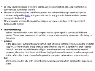 • So they could be passed electricity cables, ventilation,heating, etc.. a special technical
corridor was built inside the tub.
• The arrivalof these cables to different rooms was achieved through a technicalpin in
concrete designed by Ando and you could not do any gutter in the old walls to prevent
damage in the building.
• All works were preceded by an archaeologicalsurvey revealedpreventive pavement
belonging to the XVI.
• Internal Openings
Before the restorationPunta della Doganahad 58 openings that connected different
spaces. These have been reduced to 18 to ensure a more orderly movement of a being on
the other.
• Lighting
In the absence of sufficient naturallight, he set a flexible lighting system, using the walls for
support. Along the walls are spent two paralleltubes, the first a light shines that "bathes"
the walls and the second directionallightswere installedthat are orientedas needed.
However, there is a third line that diffuses the light base and inserted into channels placed
in the rafters. For these channels also pass the computer network and system security.
• Soil
Were performed in situ with cement grinding and polishingwhich barely differ expansion
joints
 