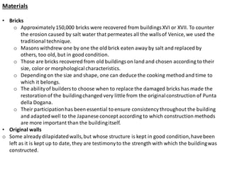 Materials
• Bricks
o Approximately150,000 bricks were recovered from buildings XVI or XVII. To counter
the erosion caused by salt water that permeates all the walls of Venice, we used the
traditional technique.
o Masons withdrew one by one the old brick eaten away by salt and replaced by
others, too old, but in good condition.
o Those are bricks recovered from old buildings on land and chosen according to their
size, color or morphologicalcharacteristics.
o Depending on the size and shape, one can deduce the cooking method and time to
which it belongs.
o The abilityof builders to choose when to replace the damaged bricks has made the
restorationof the buildingchanged very little from the originalconstruction of Punta
della Dogana.
o Their participationhas been essential to ensure consistency throughout the building
and adaptedwell to the Japanese concept according to which construction methods
are more important than the buildingitself.
• Original walls
o Some already dilapidatedwalls,but whose structure is kept in good condition,havebeen
left as it is kept up to date, they are testimonyto the strength with which the buildingwas
constructed.
 