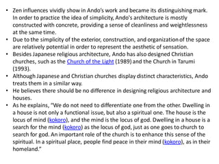 • Zen influences vividly show in Ando’s work and became its distinguishing mark.
In order to practice the idea of simplicity, Ando's architecture is mostly
constructed with concrete, providing a sense of cleanliness and weightlessness
at the same time.
• Due to the simplicity of the exterior, construction, and organizationof the space
are relatively potential in order to represent the aesthetic of sensation.
• Besides Japanese religious architecture, Ando has also designed Christian
churches, such as the Church of the Light (1989)and the Church in Tarumi
(1993).
• Although Japanese and Christian churches display distinct characteristics, Ando
treats them in a similar way.
• He believes there should be no difference in designing religious architecture and
houses.
• As he explains, “We do not need to differentiate one from the other. Dwelling in
a house is not only a functional issue, but also a spiritual one. The house is the
locus of mind (kokoro), and the mind is the locus of god. Dwelling in a house is a
search for the mind (kokoro) as the locus of god, just as one goes to church to
search for god. An important role of the church is to enhance this sense of the
spiritual. In a spiritual place, people find peace in their mind (kokoro), as in their
homeland.”
 