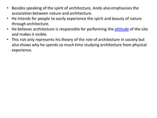 • Besides speaking of the spirit of architecture, Ando also emphasises the
association between nature and architecture.
• He intends for people to easily experience the spirit and beauty of nature
through architecture.
• He believes architecture is responsible for performing the attitude of the site
and makes it visible.
• This not only represents his theory of the role of architecture in society but
also shows why he spends so much time studying architecture from physical
experience.
 