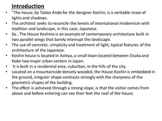 Introduction
• "The house, by Tadao Ando for the designer Koshin, is a veritable maze of
lights and shadows.
• The architect seeks to reconcile the tenets of international modernism with
tradition and landscape, in this case, Japanese.
• So , The House Koshino is an example of contemporary architecture built in
two parallel wings that barely interrupt the landscape.
• The use of concrete, simplicity and treatment of light, typical features of the
architecture of the Japanese.
• Koshin house is located in Ashiya, a small town located between Osakaand
Kobe two major urban centers in Japan.
• It is built in a residential area, suburban, in the hills of the city.
• Located on a mountainside densely wooded, the House Koshin is embedded in
the ground, irregular shape contrasts strongly with the sharpness of the
geometric shapes of the building.
• The effect is achieved through a strong slope, is that the visitor comes from
above and before entering can see their feet the roof of the house.
 