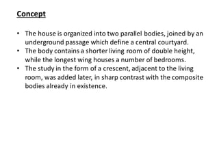 Concept
• The house is organized into two parallel bodies, joined by an
underground passage which define a central courtyard.
• The body contains a shorter living room of double height,
while the longest wing houses a number of bedrooms.
• The study in the form of a crescent, adjacent to the living
room, was added later, in sharp contrast with the composite
bodies already in existence.
 
