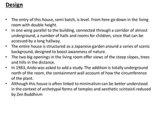 Design
• The entry of this house, semi batch, is level. From here go down in the living
room with double height.
• In one wing parallel to the building, connected through a corridor of almost
underground, a number of halls and rooms for children, since that can be
accessed by a long hallway.
• The entire house is structured as a Japanese garden around a series of scenic
background, designed to boost awareness of nature.
• The two big openings in the living room offer views of the steep slopes, trees
and hills in the distance.
• In 1983, Ando was asked to add a study. The addition is totally underground
north of the room, the containment wall account of how the circumference
of the plant.
• Although this house is often linked to minimalism can be better understood
in the context of archetypal forms of temples and aesthetic scintoisti reduced
by Zen Buddhism
 