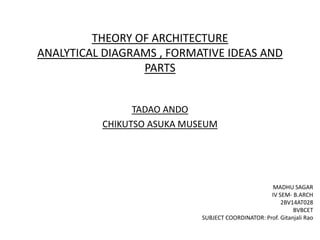 THEORY OF ARCHITECTURE
ANALYTICAL DIAGRAMS , FORMATIVE IDEAS AND
PARTS
TADAO ANDO
CHIKUTSO ASUKA MUSEUM
MADHU SAGAR
IV SEM- B.ARCH
2BV14AT028
BVBCET
SUBJECT COORDINATOR: Prof. Gitanjali Rao
 