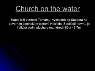 Church on the water Kaple le? v?mst Tomamu, v?chodn od Sappora na severnm japonskm ostrov Hokkido. Sou?st navrhu je i?blzk vodn plocha o?rozmrech 80 x 42,7m. 
