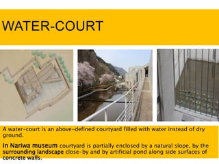 WATER-COURT
A water-court is an above-defined courtyard filled with water instead of dry
ground.
In Nariwa museum courtyard is partially enclosed by a natural slope, by the
surrounding landscape close-by and by artificial pond along side surfaces of
concrete walls.
 