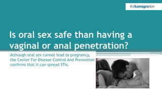 Is oral sex safe than having a
vaginal or anal penetration?
Although oral sex cannot lead to pregnancy,
the Center For Disease Control And Prevention
confirms that it can spread STIs.
 