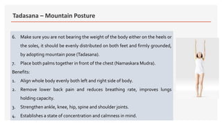 Tadasana – Mountain Posture
6. Make sure you are not bearing the weight of the body either on the heels or
the soles, it should be evenly distributed on both feet and firmly grounded,
by adopting mountain pose (Tadasana).
7. Place both palms together in front of the chest (Namaskara Mudra).
Benefits:
1. Align whole body evenly both left and right side of body.
2. Remove lower back pain and reduces breathing rate, improves lungs
holding capacity.
3. Strengthen ankle, knee, hip, spine and shoulder joints.
4. Establishes a state of concentration and calmness in mind.