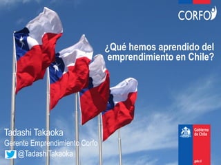 @TadashiTakaoka
¿Qué hemos aprendido del
emprendimiento en Chile?
Tadashi Takaoka
Gerente Emprendimiento Corfo
 